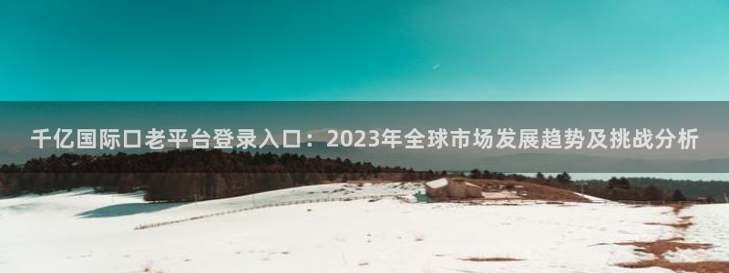 伟德国际1946平台招商：千亿国际口老平台登录入口：2023年全球市场发展趋势及